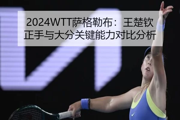 2024WTT萨格勒布：王楚钦正手与大分关键能力对比分析